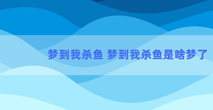 梦到我杀鱼 梦到我杀鱼是啥梦了